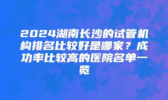 2024湖南长沙的试管机构排名比较好是哪家？成功率比较高的医院名单一览
