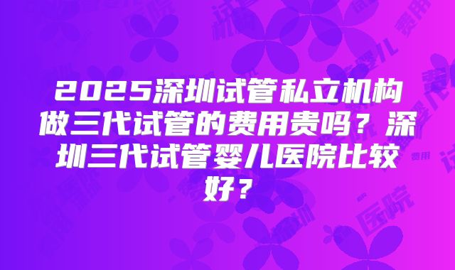 2025深圳试管私立机构做三代试管的费用贵吗？深圳三代试管婴儿医院比较好？