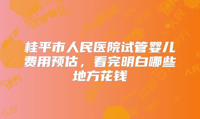 桂平市人民医院试管婴儿费用预估,看完明白哪些地方花钱