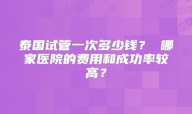 泰国试管一次多少钱？ 哪家医院的费用和成功率较高？