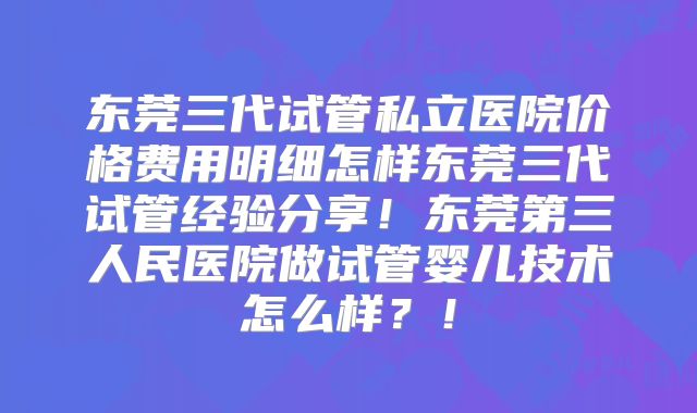 东莞三代试管私立医院价格费用明细怎样东莞三代试管经验分享！东莞第三人民医院做试管婴儿技术怎么样？！
