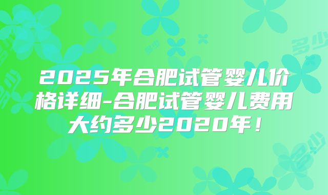 2025年合肥试管婴儿价格详细-合肥试管婴儿费用大约多少2020年!