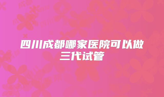 四川成都哪家医院可以做三代试管