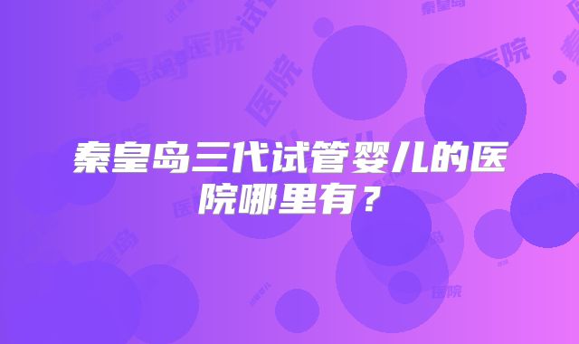 秦皇岛三代试管婴儿的医院哪里有？