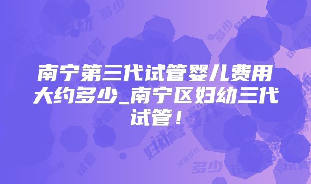 南宁第三代试管婴儿费用大约多少_南宁区妇幼三代试管！