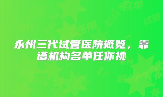 永州三代试管医院概览,靠谱机构名单任你挑