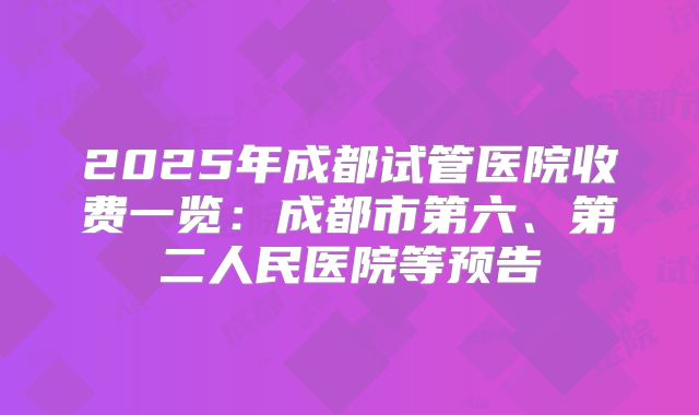 2025年成都试管医院收费一览：成都市第六、第二人民医院等预告