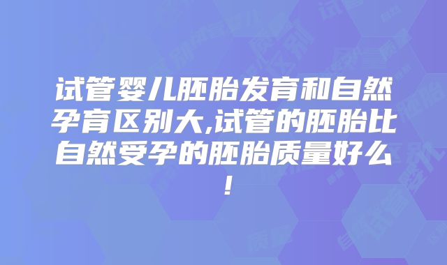 试管婴儿胚胎发育和自然孕育区别大,试管的胚胎比自然受孕的胚胎质量好么！