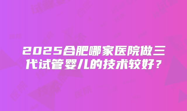 2025合肥哪家医院做三代试管婴儿的技术较好？
