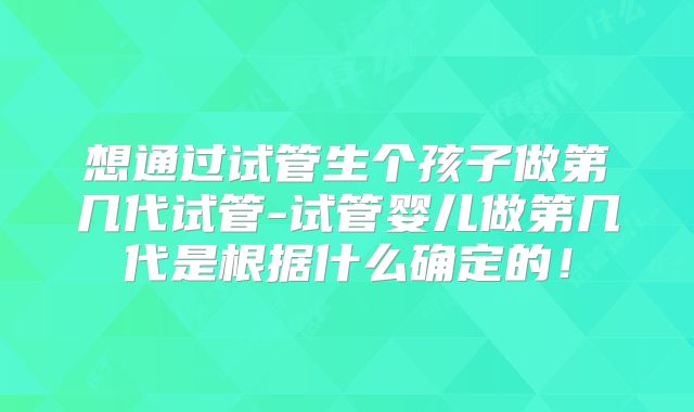 想通过试管生个孩子做第几代试管-试管婴儿做第几代是根据什么确定的！