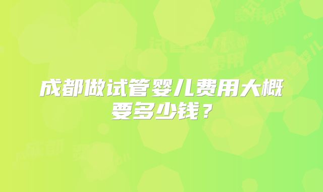 成都做试管婴儿费用大概要多少钱？