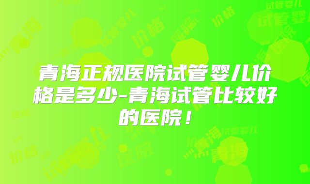 青海正规医院试管婴儿价格是多少-青海试管比较好的医院！