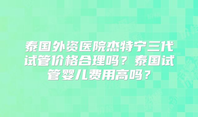 泰国外资医院杰特宁三代试管价格合理吗？泰国试管婴儿费用高吗？