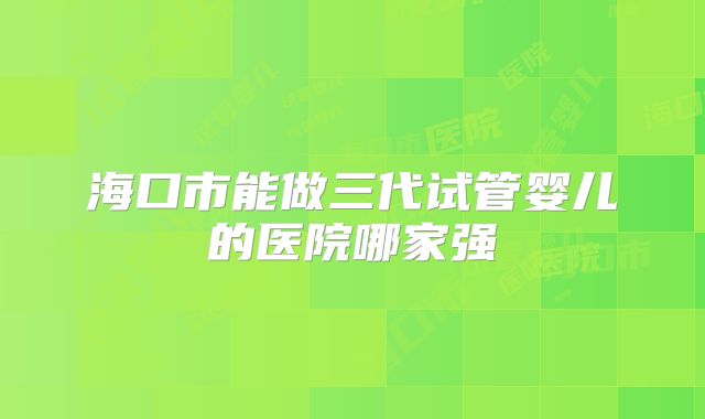 海口市能做三代试管婴儿的医院哪家强
