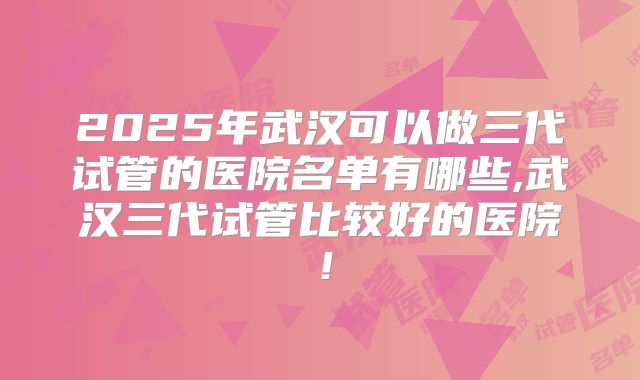 2025年武汉可以做三代试管的医院名单有哪些,武汉三代试管比较好的医院！