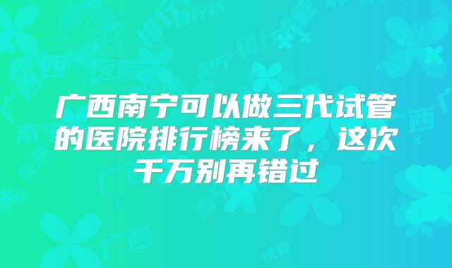 广西南宁可以做三代试管的医院排行榜来了,这次千万别再错过