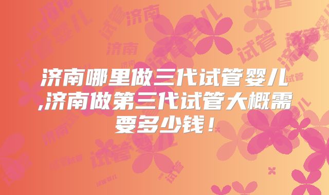 济南哪里做三代试管婴儿,济南做第三代试管大概需要多少钱！