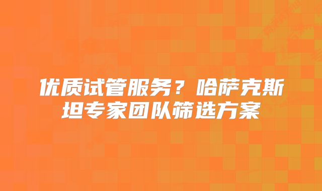 优质试管服务？哈萨克斯坦专家团队筛选方案