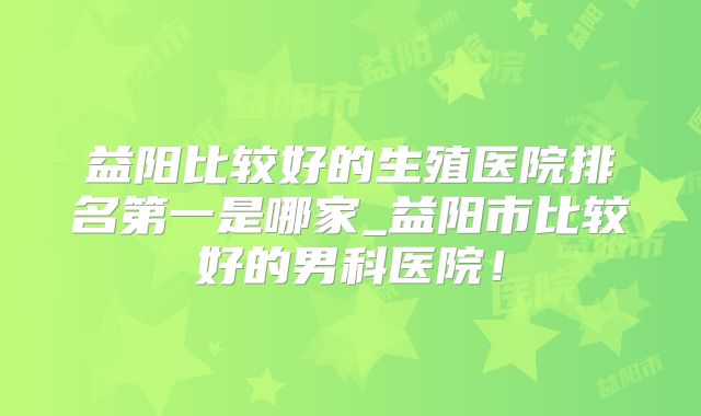 益阳比较好的生殖医院排名第一是哪家_益阳市比较好的男科医院！