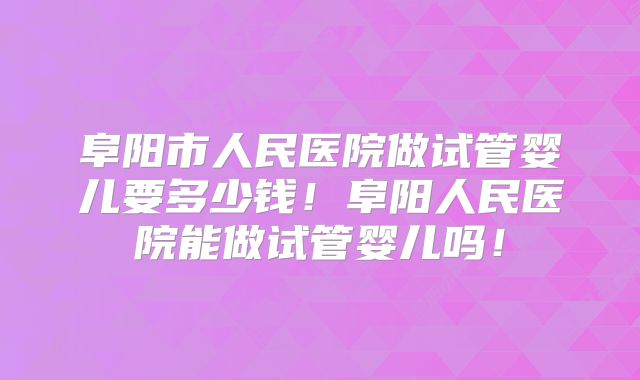 阜阳市人民医院做试管婴儿要多少钱！阜阳人民医院能做试管婴儿吗！