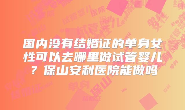 国内没有结婚证的单身女性可以去哪里做试管婴儿？保山安利医院能做吗
