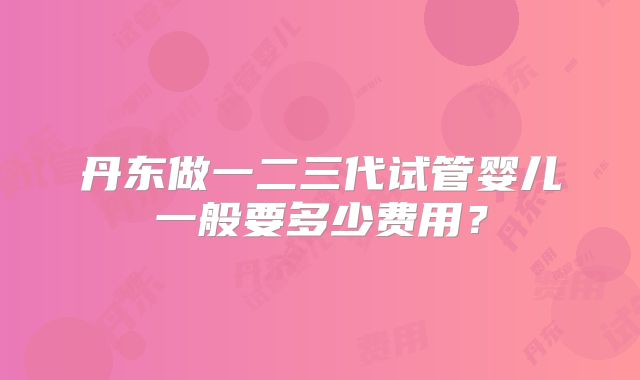丹东做一二三代试管婴儿一般要多少费用?