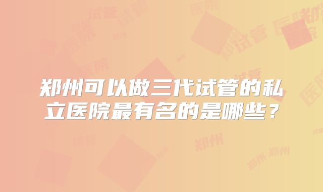 郑州可以做三代试管的私立医院最有名的是哪些？