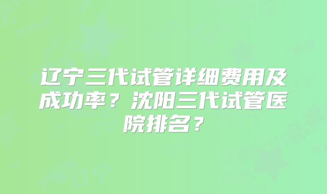 辽宁三代试管详细费用及成功率?沈阳三代试管医院排名?