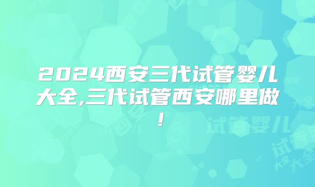 2024西安三代试管婴儿大全,三代试管西安哪里做！