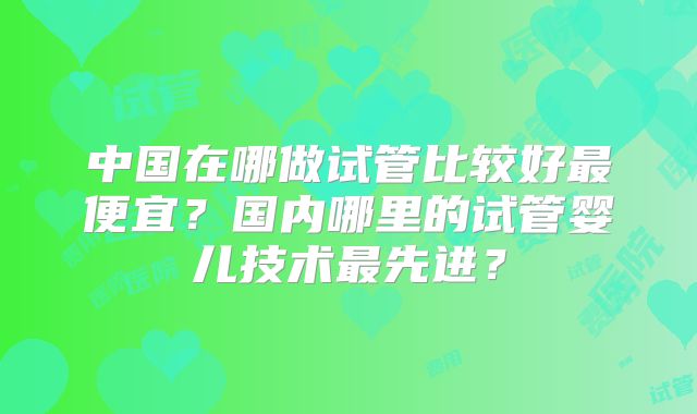 中国在哪做试管比较好最便宜?国内哪里的试管婴儿技术最先进?