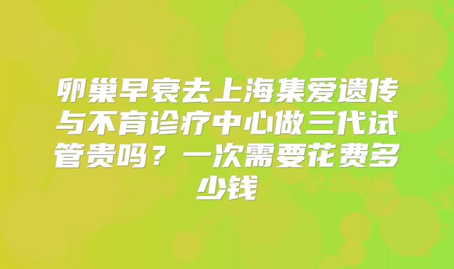 卵巢早衰去上海集爱遗传与不育诊疗中心做三代试管贵吗？一次需要花费多少钱