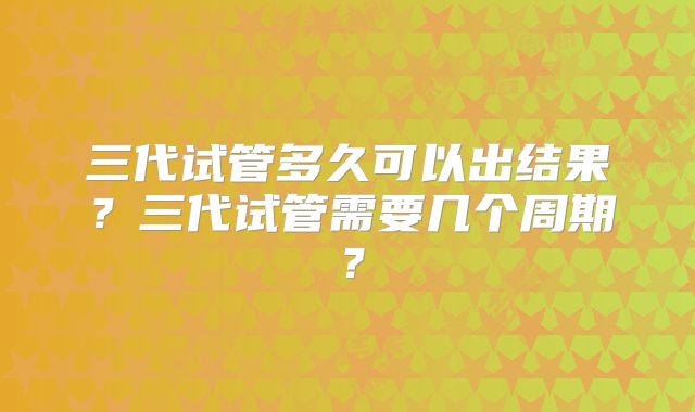 三代试管多久可以出结果？三代试管需要几个周期？