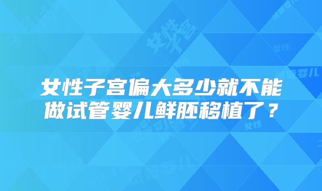 女性子宫偏大多少就不能做试管婴儿鲜胚移植了?