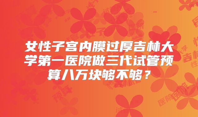 女性子宫内膜过厚吉林大学第一医院做三代试管预算八万块够不够?