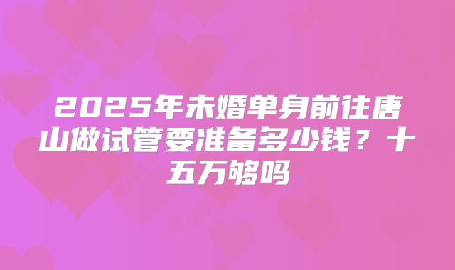 2025年未婚单身前往唐山做试管要准备多少钱？十五万够吗