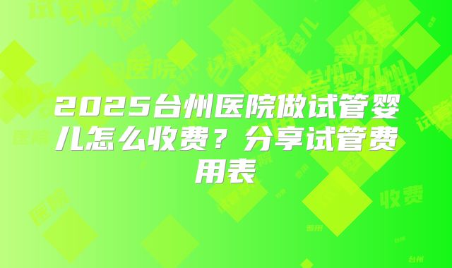 2025台州医院做试管婴儿怎么收费？分享试管费用表