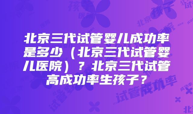 北京三代试管婴儿成功率是多少（北京三代试管婴儿医院）？北京三代试管高成功率生孩子？