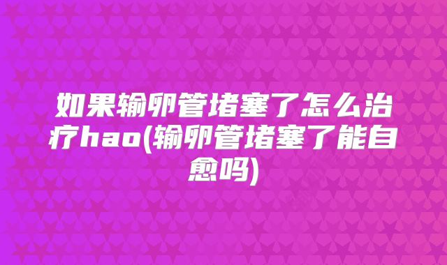 如果输卵管堵塞了怎么治疗hao(输卵管堵塞了能自愈吗)