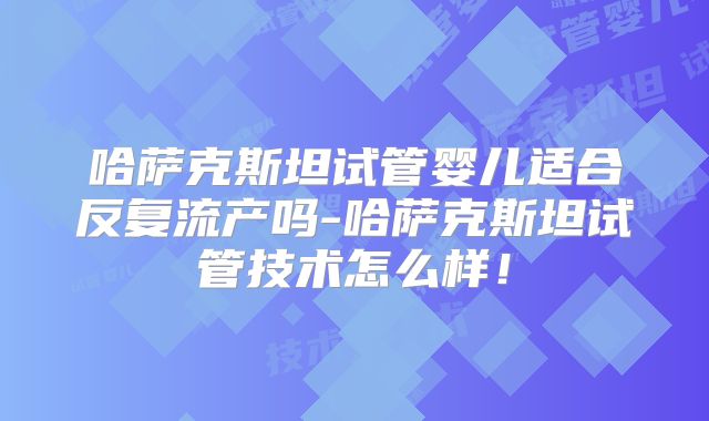 哈萨克斯坦试管婴儿适合反复流产吗-哈萨克斯坦试管技术怎么样！