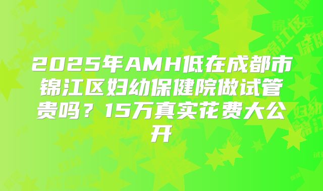 2025年AMH低在成都市锦江区妇幼保健院做试管贵吗？15万真实花费大公开