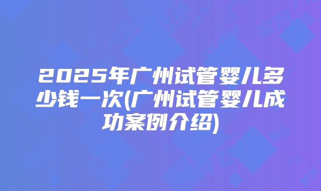 2025年广州试管婴儿多少钱一次(广州试管婴儿成功案例介绍)