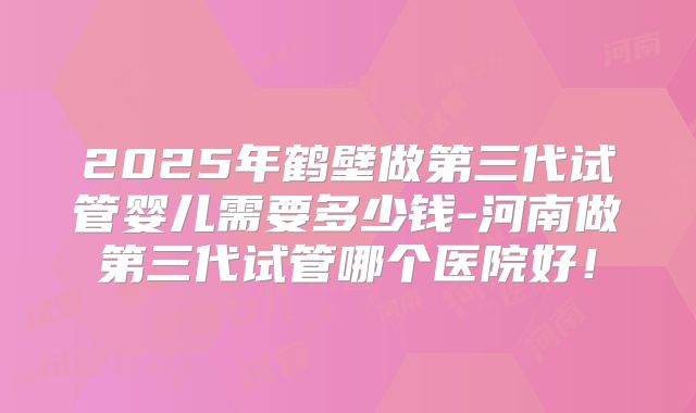 2025年鹤壁做第三代试管婴儿需要多少钱-河南做第三代试管哪个医院好！