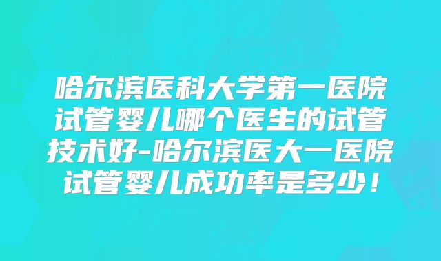 哈尔滨医科大学第一医院试管婴儿哪个医生的试管技术好-哈尔滨医大一医院试管婴儿成功率是多少!