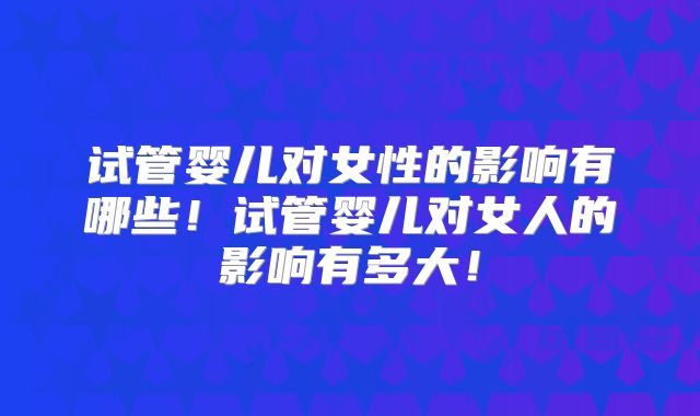 试管婴儿对女性的影响有哪些!试管婴儿对女人的影响有多大!