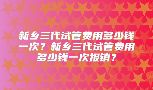新乡三代试管费用多少钱一次？新乡三代试管费用多少钱一次报销？