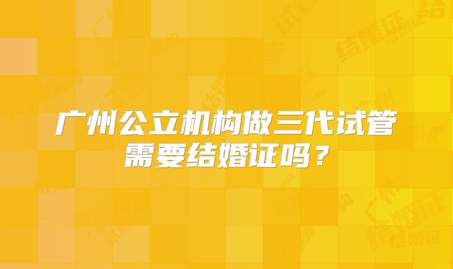 广州公立机构做三代试管需要结婚证吗？