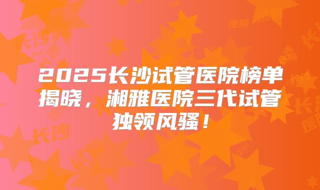 2025长沙试管医院榜单揭晓,湘雅医院三代试管独领风骚!