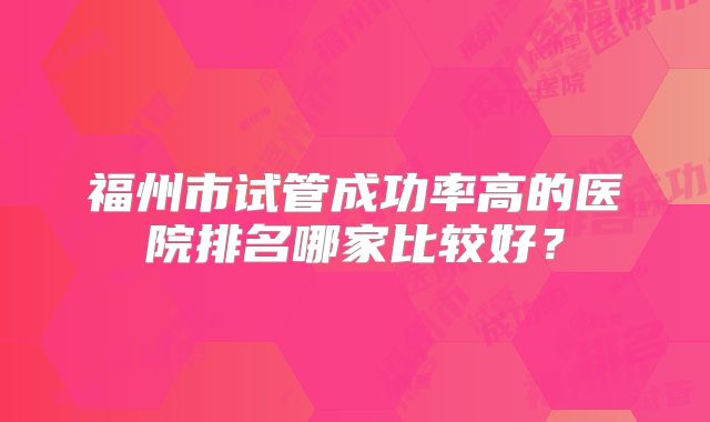 福州市试管成功率高的医院排名哪家比较好?