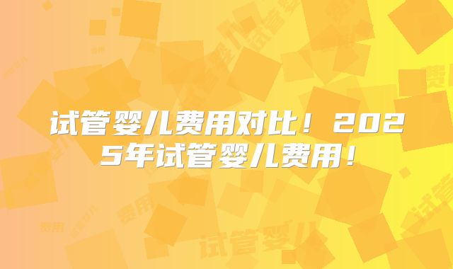 试管婴儿费用对比!2025年试管婴儿费用!