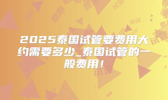 2025泰国试管要费用大约需要多少_泰国试管的一般费用！